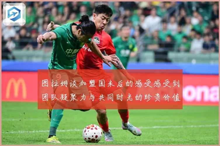 图拉姆谈加盟国米后的感受感受到团队凝聚力与共同时光的珍贵价值战术观察：最新赛事动态与深度分析