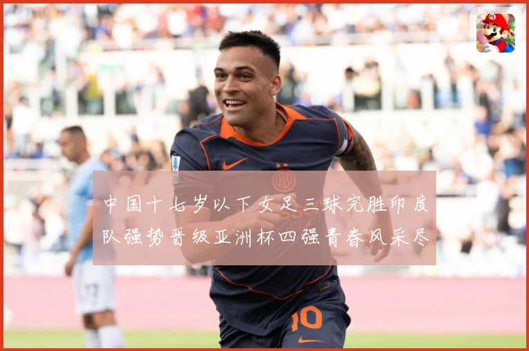 中国十七岁以下女足三球完胜印度队强势晋级亚洲杯四强青春风采尽成长观察：最新赛事动态与深度分析