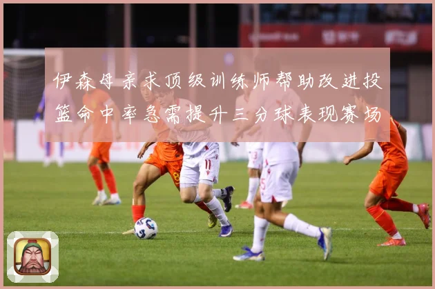 伊森母亲求顶级训练师帮助改进投篮命中率急需提升三分球表现赛场复盘：最新赛事动态与深度分析