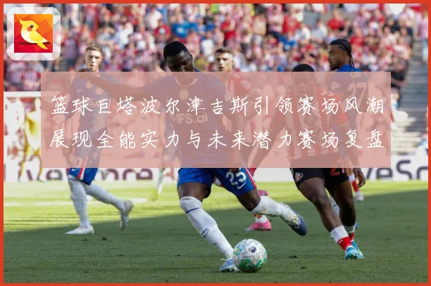 篮球巨塔波尔津吉斯引领赛场风潮展现全能实力与未来潜力赛场复盘：最新赛事动态与深度分析