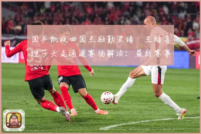 国乒凯旋回国王励勤梁靖崑王皓喜迎莎头走通道赛场解读：最新赛事动态与深度分析