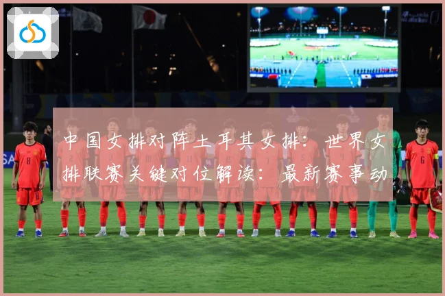 中国女排对阵土耳其女排：世界女排联赛关键对位解读：最新赛事动态与深度分析