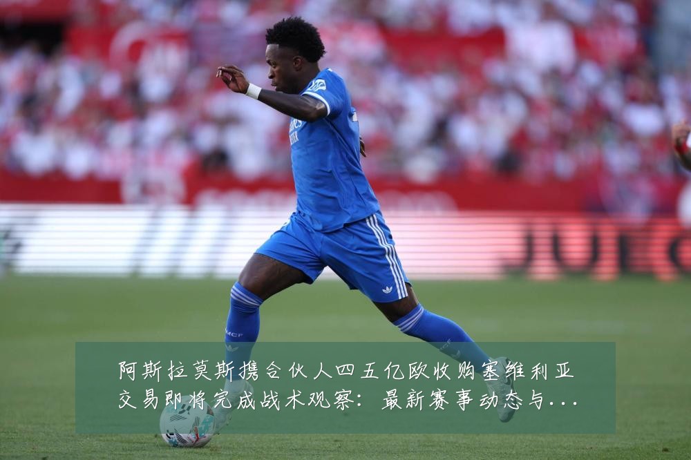 阿斯拉莫斯携合伙人四五亿欧收购塞维利亚交易即将完成战术观察:最新赛事动态与深度分析